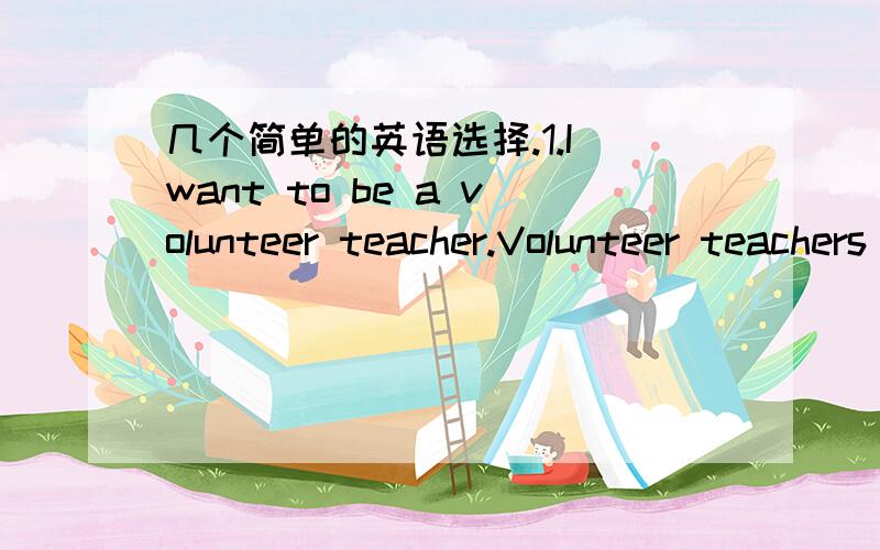 几个简单的英语选择.1.I want to be a volunteer teacher.Volunteer teachers .in the western part of china,i think.A.need B.are needing C.are needed D.will need ANS:C 2.Can I look at the menu for a few minutes before i decided?of course..,sir.A.