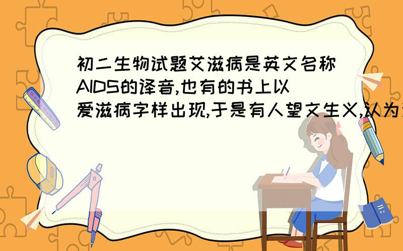 初二生物试题艾滋病是英文名称AIDS的译音,也有的书上以爱滋病字样出现,于是有人望文生义,认为这是由于爱而滋生的一种疾病.艾滋病的正确定义应是由人类免疫缺陷病毒（HIV）感染引起的