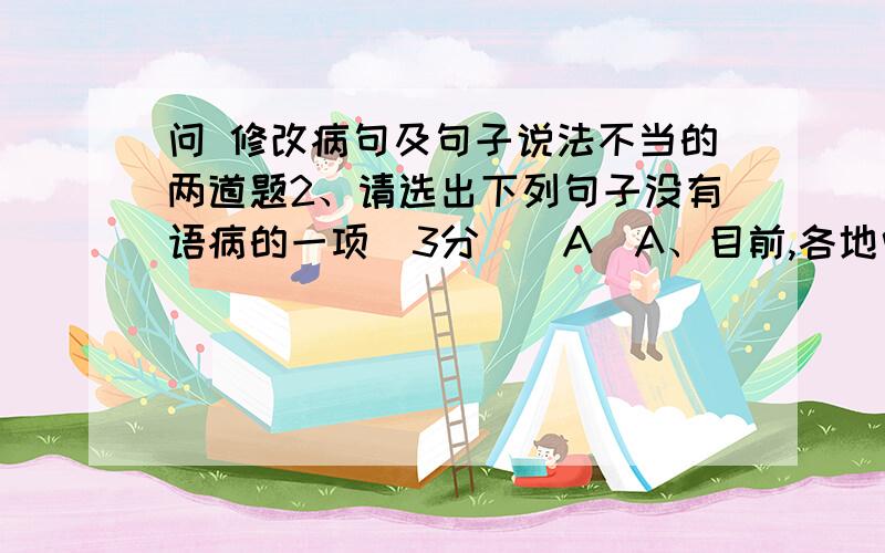 问 修改病句及句子说法不当的两道题2、请选出下列句子没有语病的一项（3分）（A）A、目前,各地中小学、幼儿园建立并完善了校园安 全管理工作机制.B、通过举办2010年上海“世博会”,使