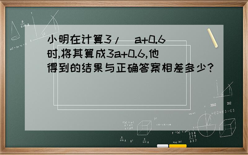 小明在计算3/(a+0.6)时,将其算成3a+0.6,他得到的结果与正确答案相差多少?