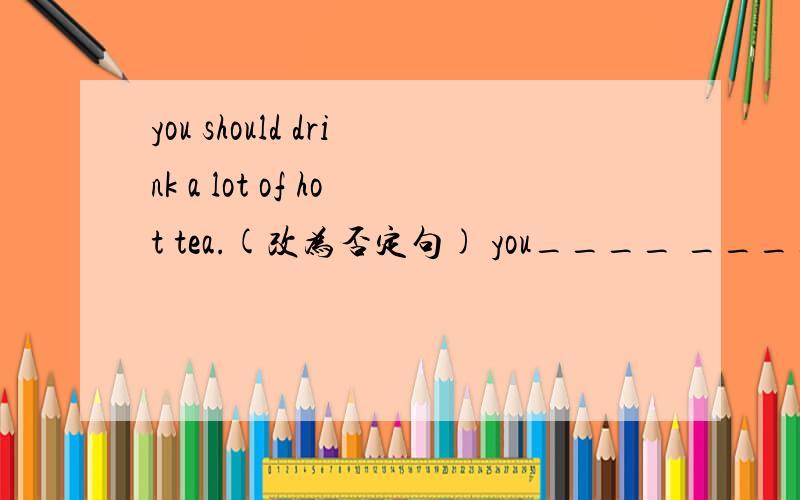 you should drink a lot of hot tea.(改为否定句) you____ ____a lot of hot tea.
