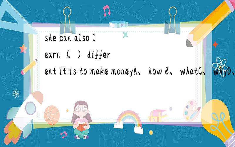 she can also learn () different it is to make moneyA、how B、whatC、whyD、when（）选哪个