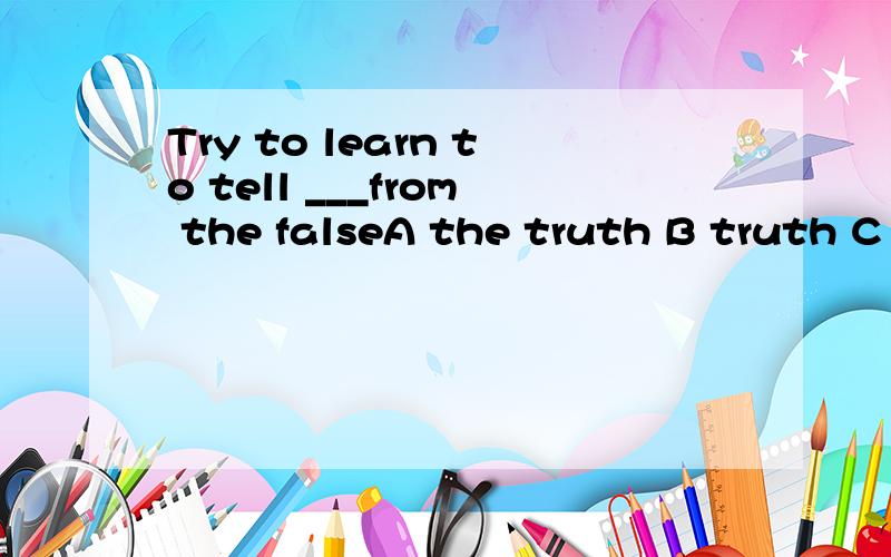 Try to learn to tell ___from the falseA the truth B truth C the true D true选哪个 为什么啊 希望说的清楚些