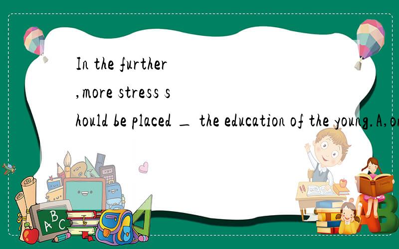 In the further,more stress should be placed _ the education of the young.A,onB.toC,for D.with选哪个,为什么,
