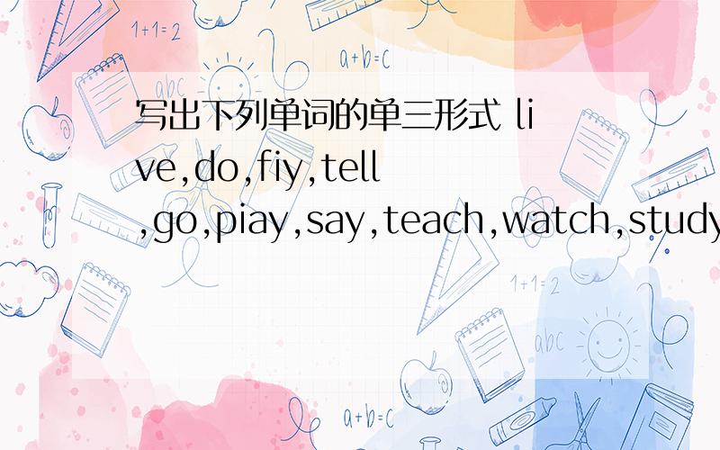 写出下列单词的单三形式 live,do,fiy,tell,go,piay,say,teach,watch,study,work,