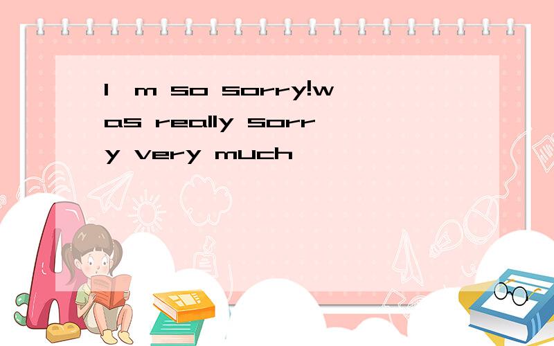 I'm so sorry!was really sorry very much