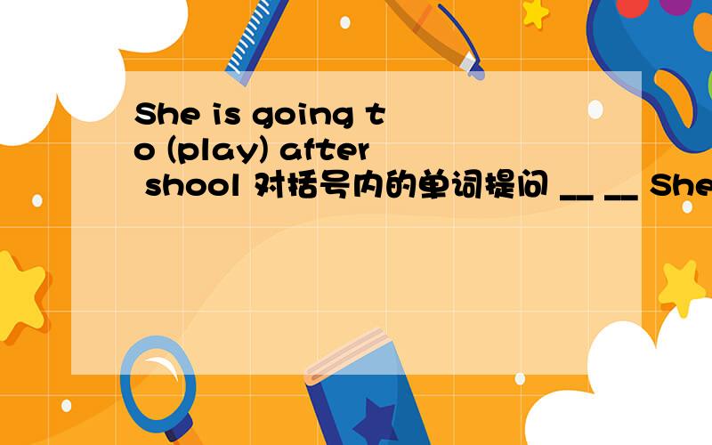 She is going to (play) after shool 对括号内的单词提问 __ __ She___ ___ ___ after shool