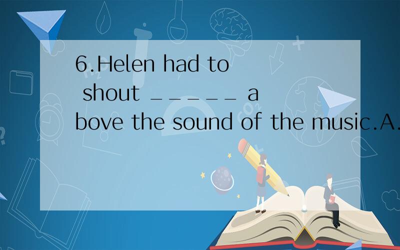 6.Helen had to shout _____ above the sound of the music.A.Making herself hear B.to make herself hear C.making herself heardD.To make herself heard