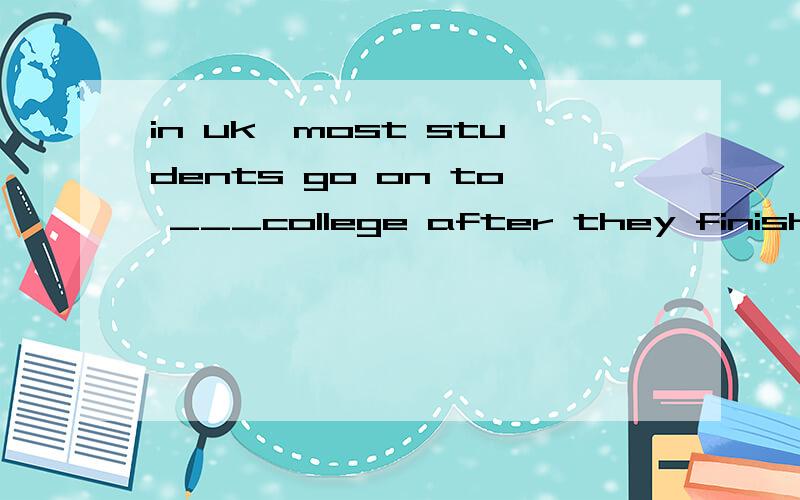 in uk,most students go on to ___college after they finish secondary schoola /anthe