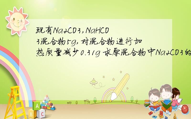 现有Na2CO3,NaHCO3混合物5g,对混合物进行加热质量减少0.31g 求原混合物中Na2CO3的质量