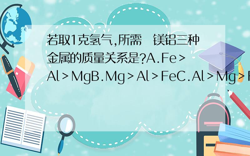 若取1克氢气,所需鉄镁铝三种金属的质量关系是?A.Fe＞Al＞MgB.Mg＞Al＞FeC.Al＞Mg＞FeD.Fe＞Mg＞Al记住说明原因!
