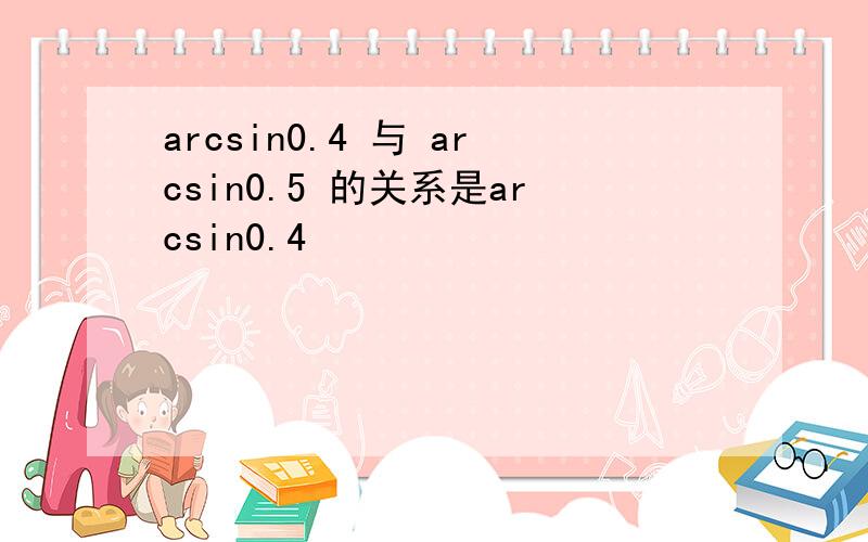 arcsin0.4 与 arcsin0.5 的关系是arcsin0.4