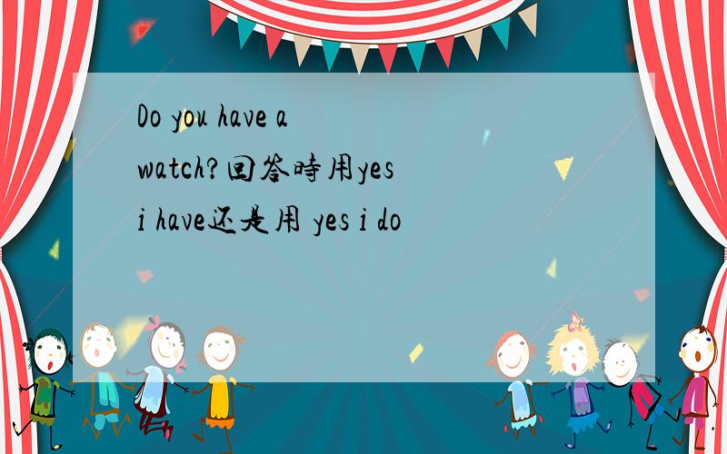 Do you have a watch?回答时用yes i have还是用 yes i do