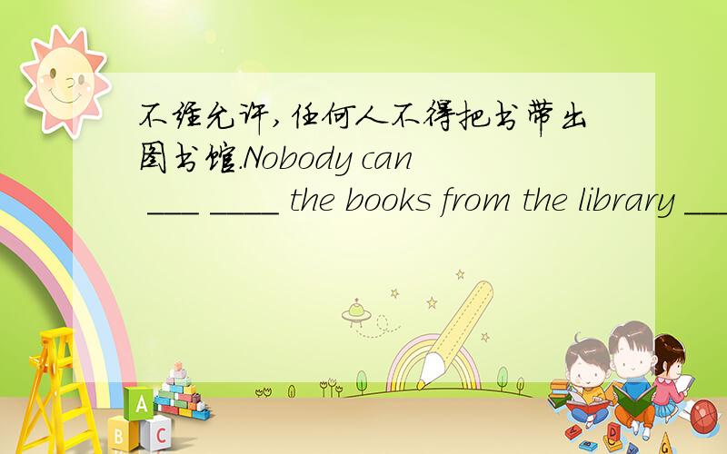 不经允许,任何人不得把书带出图书馆.Nobody can ___ ____ the books from the library ____ ___.