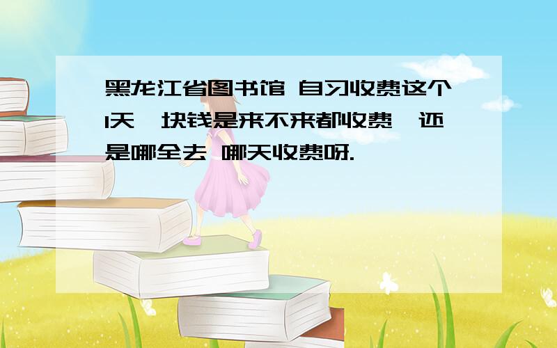 黑龙江省图书馆 自习收费这个1天一块钱是来不来都收费,还是哪全去 哪天收费呀.