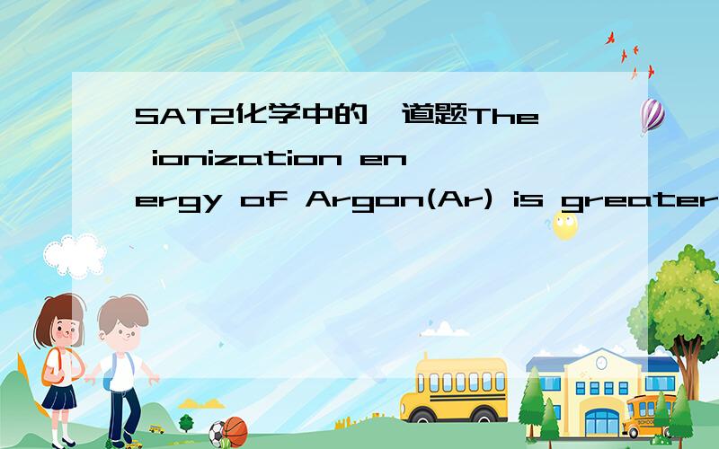 SAT2化学中的一道题The ionization energy of Argon(Ar) is greater than1.Chlorine(Cl)2.Phosphorous(P)3.Neon(Ne)(A)1,2,and 3(B)1 and 2 only(C)2 and 3 only(D)1 only(E)3 only这道题我问过一次,不过没太弄懂～我主要不能判断稀有