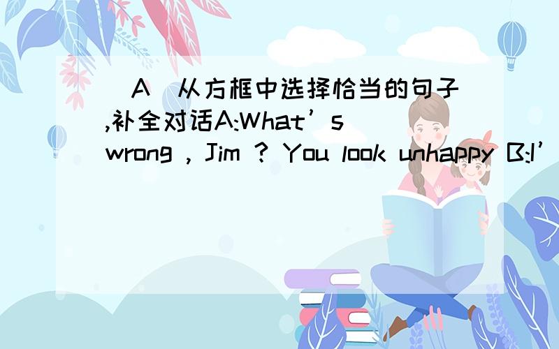 (A)从方框中选择恰当的句子,补全对话A:What’s wrong , Jim ? You look unhappy B:I’m not . I feel a little worried about my EnglishA: ()B:I’m not getting along well with it .A:()B:Well , I seldom have chances to meet English peopleA: