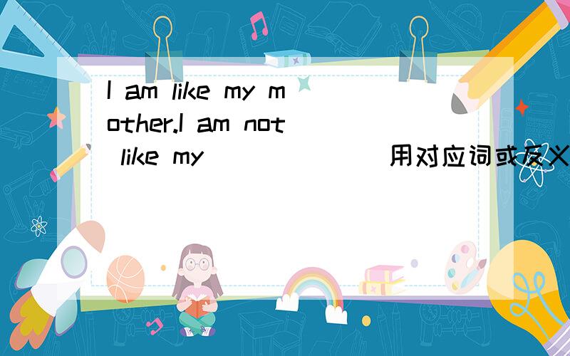 I am like my mother.I am not like my_______用对应词或反义词填空