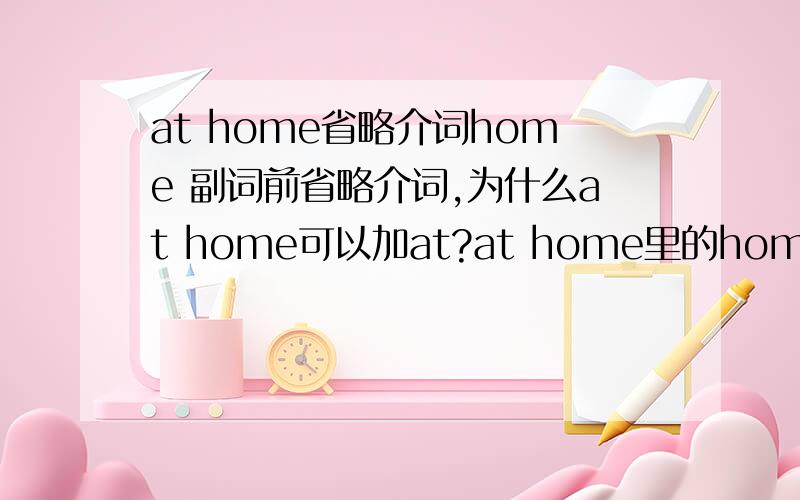 at home省略介词home 副词前省略介词,为什么at home可以加at?at home里的home是做副词用的么?