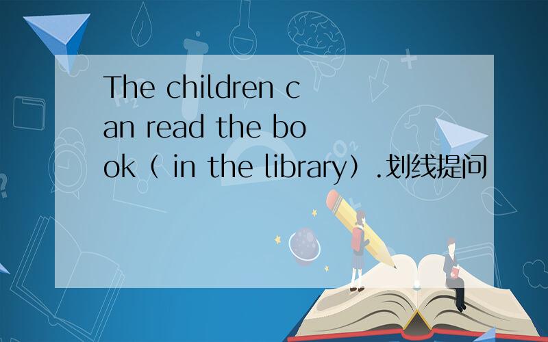 The children can read the book（ in the library）.划线提问