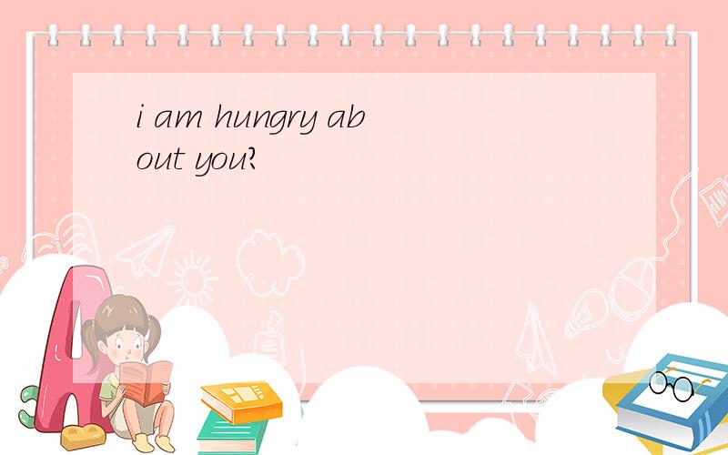 i am hungry about you?