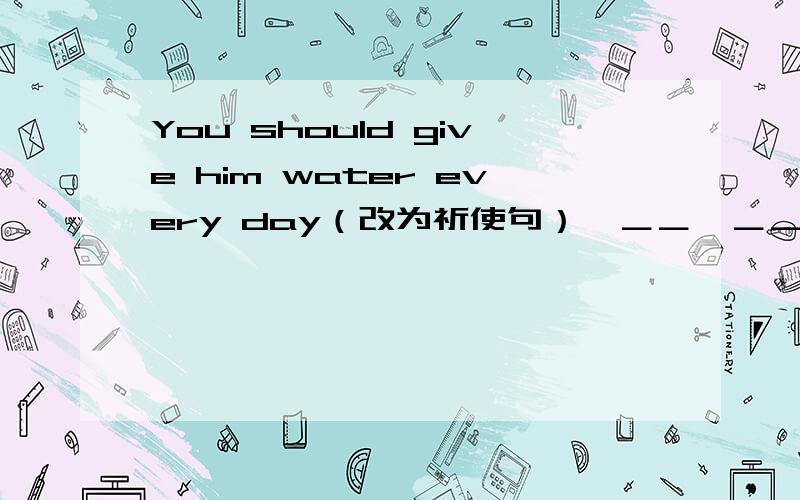You should give him water every day（改为祈使句）  ＿＿  ＿＿ water every day.