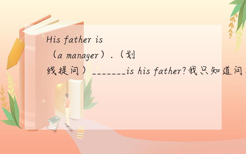 His father is （a manager）.（划线提问）_______is his father?我只知道问工作有两种句型：what's ones job?what does sb do?像这种题怎么答啊?