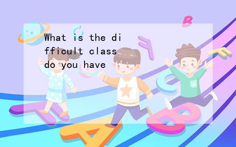 What is the difficult class do you have