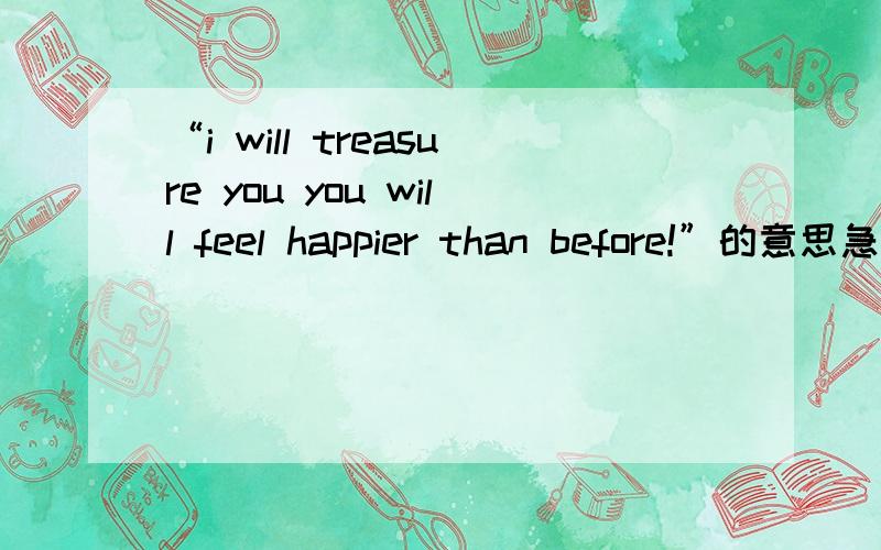 “i will treasure you you will feel happier than before!”的意思急~~~~~~~