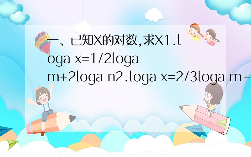 一、已知X的对数,求X1.loga x=1/2loga m+2loga n2.loga x=2/3loga m-2loga n二、计算：(1) 2^3+log2 5 (2)lg 5*lg 20+(lg 2)^2三、求下列各式中的X（1） 3ln x-3=ln 2x(2) lg x/10=-2-2lg x(3) log√ x（2X）=1/2