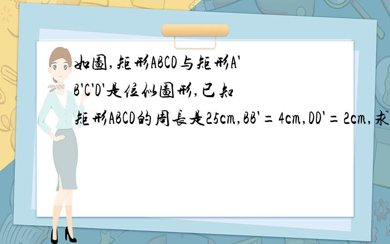如图,矩形ABCD与矩形A'B'C'D'是位似图形,已知矩形ABCD的周长是25cm,BB'=4cm,DD'=2cm,求矩形ABCD和A'B'C'D'的面积比
