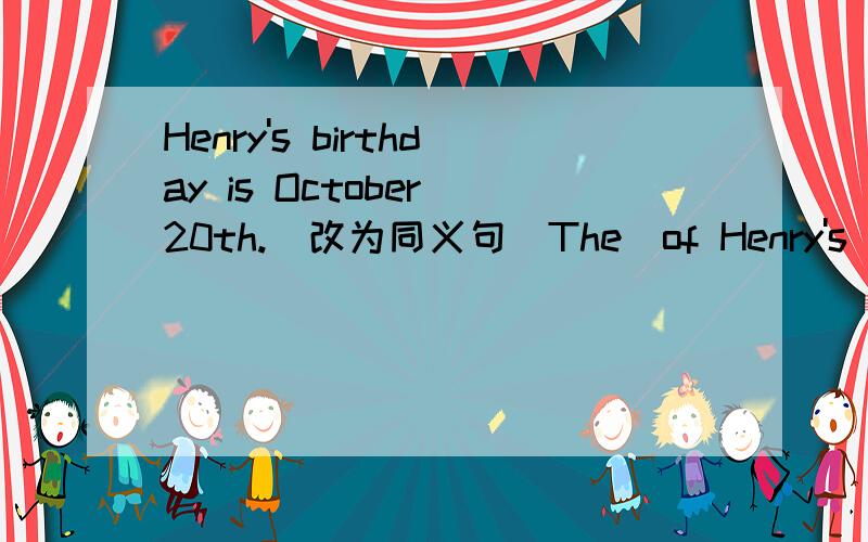 Henry's birthday is October 20th.(改为同义句）The_of Henry's_is October 20th.注：_是一个单词的空!