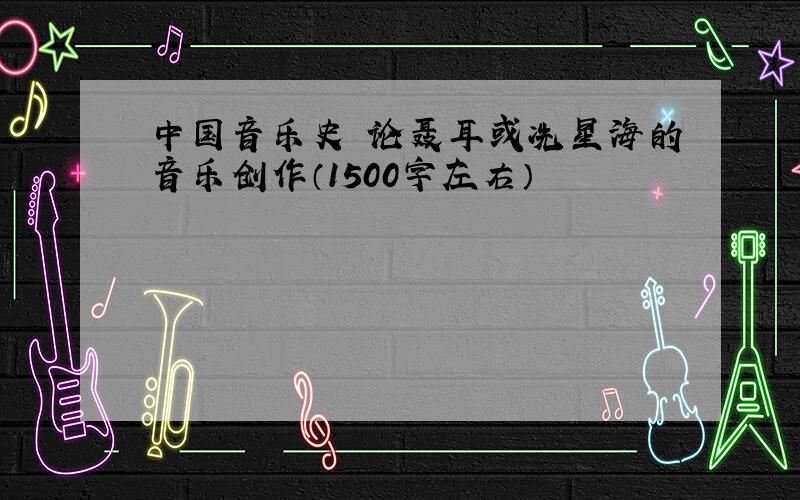 中国音乐史 论聂耳或冼星海的音乐创作（1500字左右）