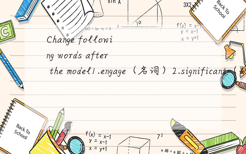 Change following words after the model1.engage（名词）2.significant（副词）3.invent（名词）4.medicine（形容词）5.legally（反义词）6.German（复数）