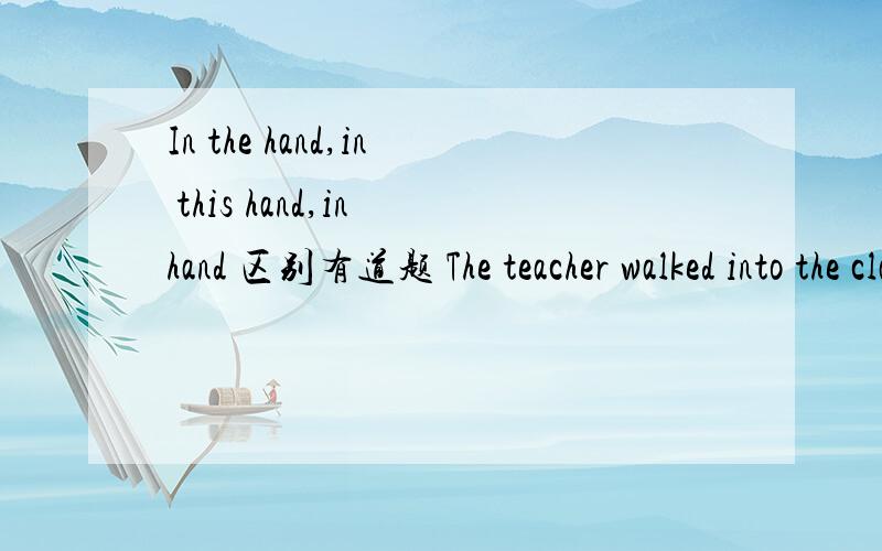 In the hand,in this hand,in hand 区别有道题 The teacher walked into the classroom, a book ______A In the hand   B in this hand    Cin hand知道肯定不选B  想问下A和B的区别THe ant bit ____ just as he raised his gunto fire.A in this foo