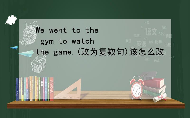 We went to the gym to watch the game.(改为复数句)该怎么改