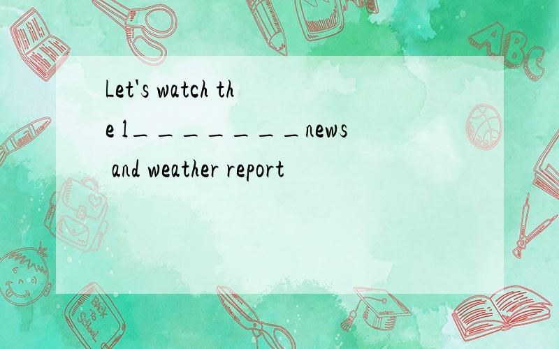 Let's watch the l_______news and weather report