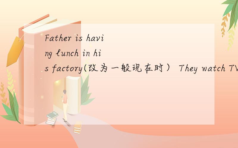Father is having lunch in his factory(改为一般现在时） They watch TV every evening（改为一般将来时)There is a child in this room(改为复数形式）