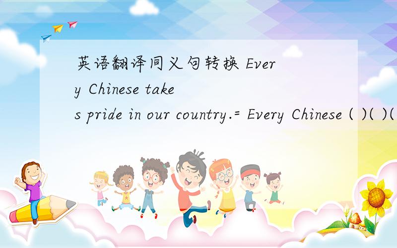 英语翻译同义句转换 Every Chinese takes pride in our country.= Every Chinese ( )( )( )our country短语（翻译）：彻底打扫（ ） 因······而兴奋（ ） 以······而告终（ ）