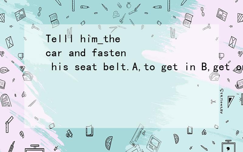 Telll him_the car and fasten his seat belt.A,to get in B,get on C,get in D,to get on 选择?为什么