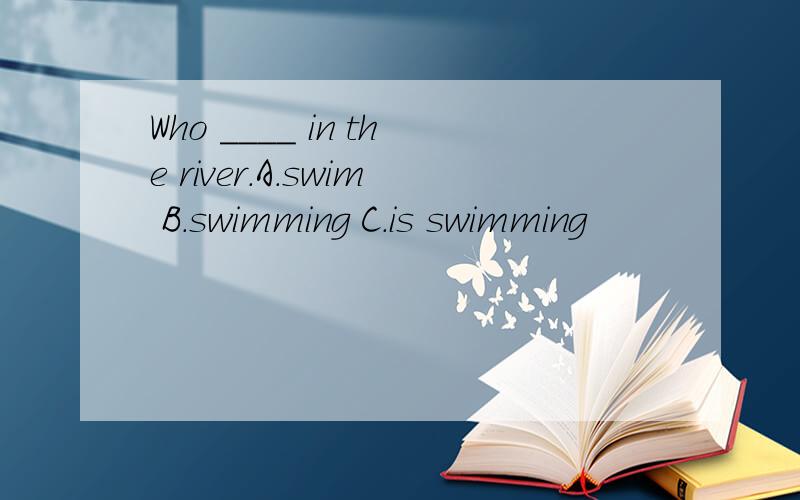 Who ____ in the river.A.swim B.swimming C.is swimming