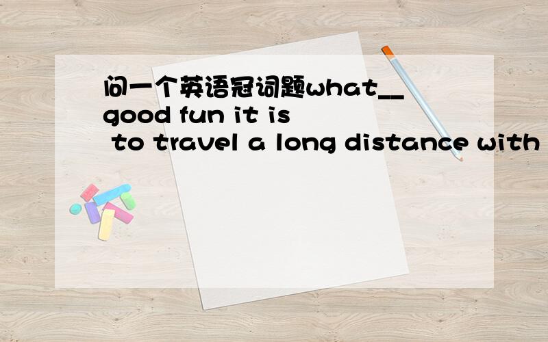问一个英语冠词题what__good fun it is to travel a long distance with my family!答案上说这个空不填任何成分,因为“fun”是抽象名词.但是不是有“a+形容词+抽象名词”表示一个具体概念吗?问老师说是因