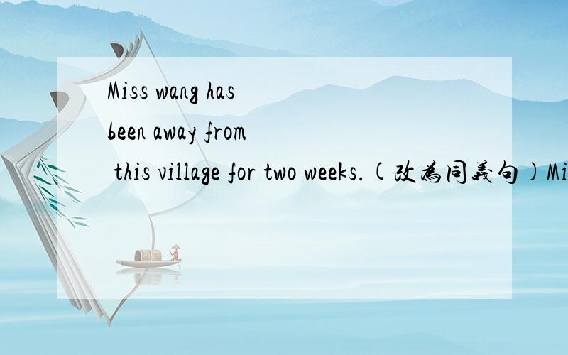 Miss wang has been away from this village for two weeks.(改为同义句)Miss wang ___  this village ___ ___ ___ .