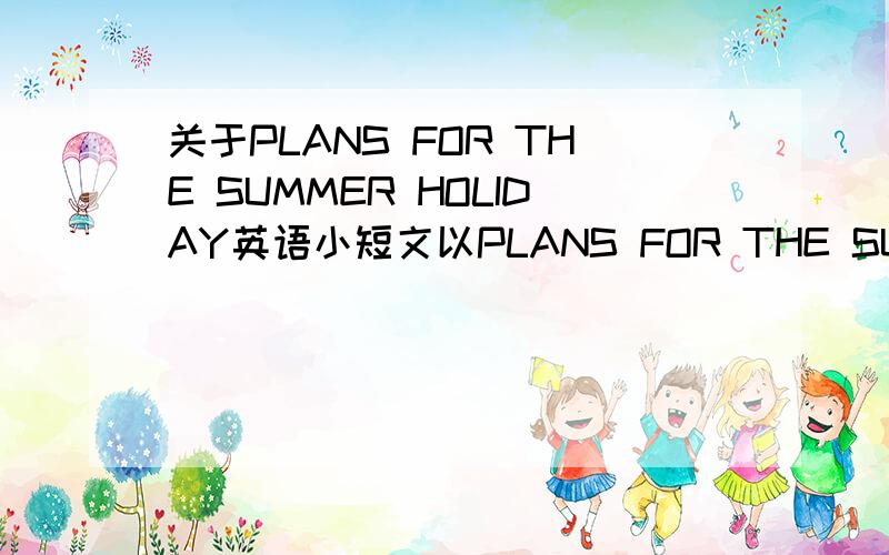 关于PLANS FOR THE SUMMER HOLIDAY英语小短文以PLANS FOR THE SUMMER HOLIDAY为题,写一篇不少于50词的短文.