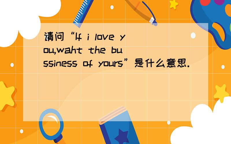 请问“If i love you,waht the bussiness of yours”是什么意思.