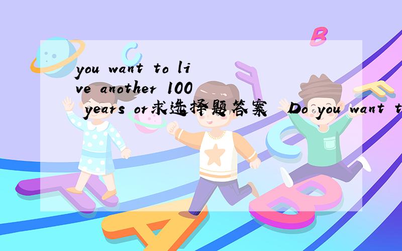 you want to live another 100 years or求选择题答案　　Do you want to live another 100 years or more Some experts say that scientific advances will one day enable humans to last tens of years beyond what is now seen as the natural limit of the