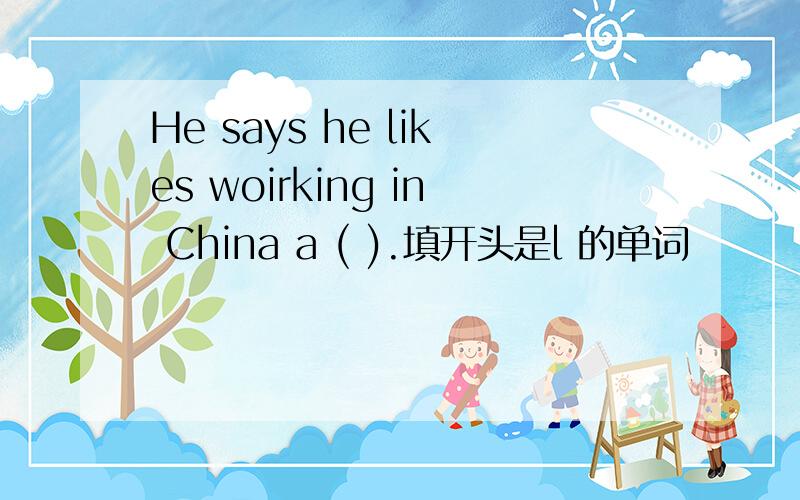 He says he likes woirking in China a ( ).填开头是l 的单词
