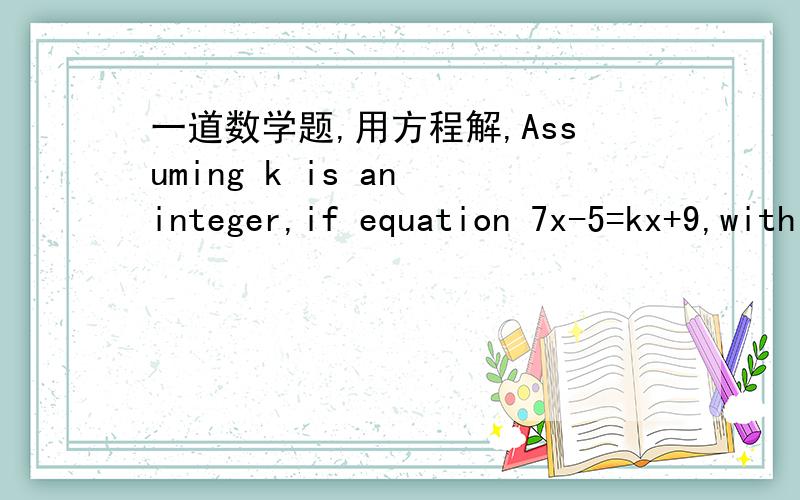 一道数学题,用方程解,Assuming k is an integer,if equation 7x-5=kx+9,with respect to x,has positive integer solution,values of k are