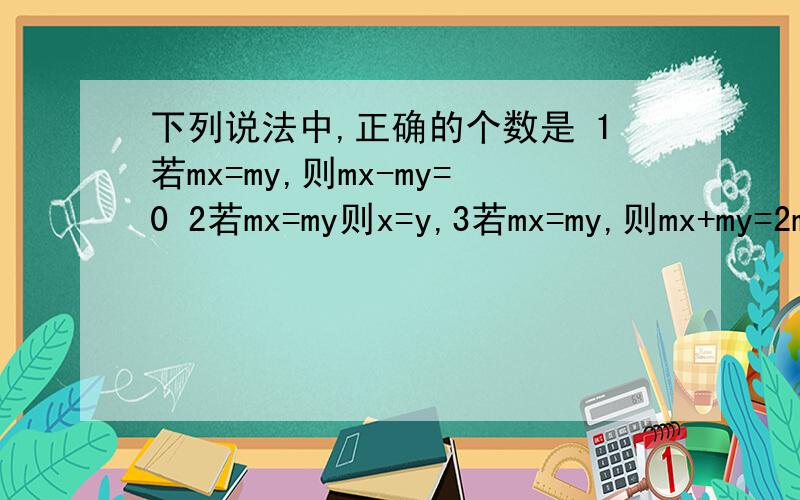 下列说法中,正确的个数是 1若mx=my,则mx-my=0 2若mx=my则x=y,3若mx=my,则mx+my=2my 4.x=y,则mx=my一下列说法中,正确的个数是1若mx=my,则mx-my=0 2若mx=my则x=y,3若mx=my,则mx+my=2my 4.x=y,则mx=my,正确个数是几个?二.已