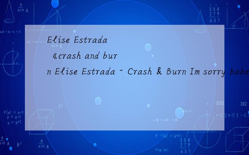 Elise Estrada 《crash and burn Elise Estrada - Crash & Burn Im sorry babe.How could i be such an idiot were talkin through the door please open it im down on my knees & the neighbors can see,that i regret so desperately baby if u please just hear me